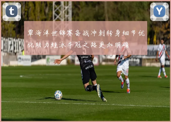 覃海洋世锦赛备战冲刺转身细节优化助力蛙泳夺冠之路更加明确