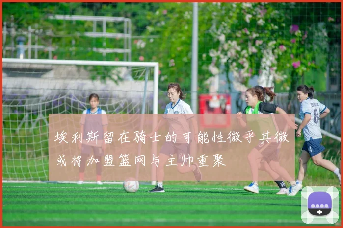 埃利斯留在骑士的可能性微乎其微或将加盟篮网与主帅重聚