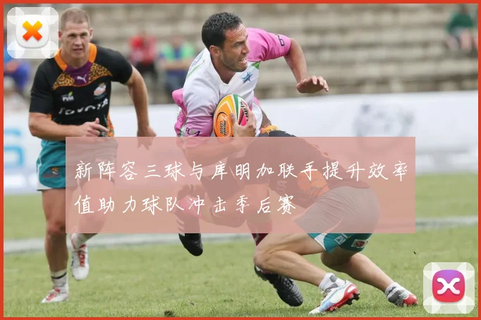 新阵容三球与库明加联手提升效率值助力球队冲击季后赛
