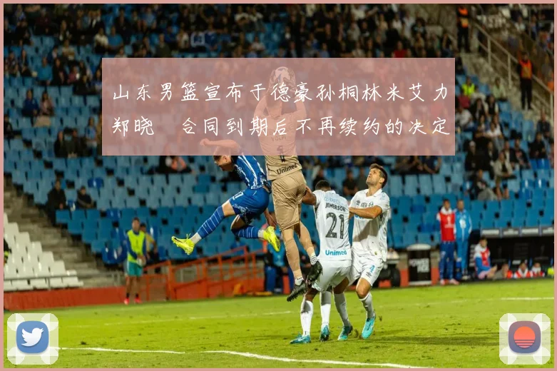 山东男篮宣布于德豪孙桐林米艾力郑晓垚合同到期后不再续约的决定