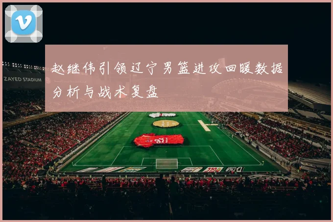 赵继伟引领辽宁男篮进攻回暖数据分析与战术复盘