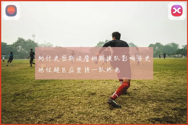 约什史密斯谈詹姆斯换队影响历史地位超巨应坚持一队终老