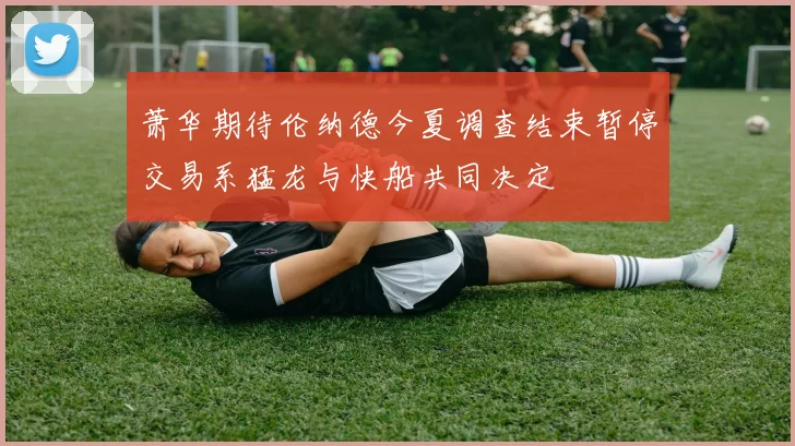 萧华期待伦纳德今夏调查结束暂停交易系猛龙与快船共同决定