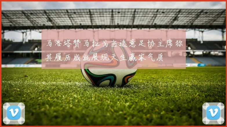 马洛塔赞马拉戈当选意足协主席称其履历成就展现天生赢家气质