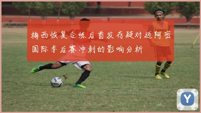 梅西恢复合练后首发存疑对迈阿密国际季后赛冲刺的影响分析