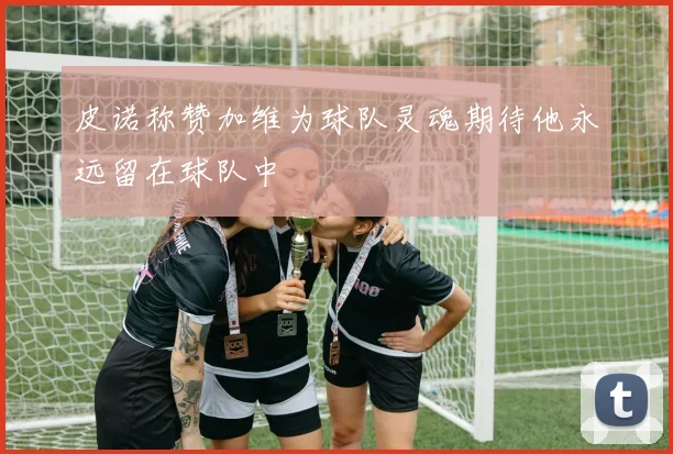 皮诺称赞加维为球队灵魂期待他永远留在球队中