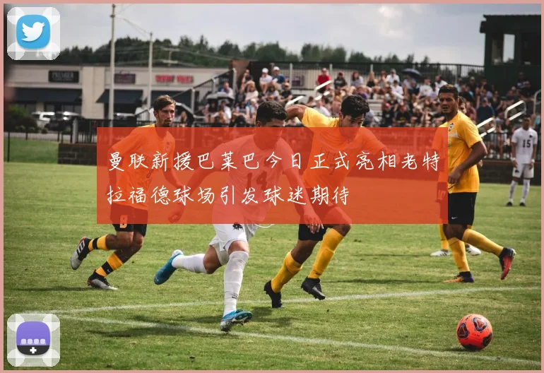 曼联新援巴莱巴今日正式亮相老特拉福德球场引发球迷期待