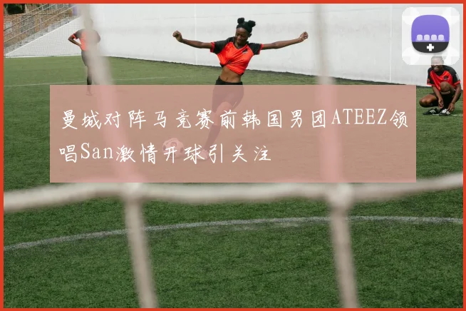 曼城对阵马竞赛前韩国男团ATEEZ领唱San激情开球引关注