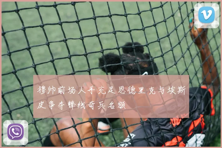 穆帅前场人手充足恩德里克与埃斯皮争夺锋线奇兵名额